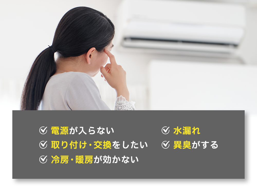 ✓電源が入らない ✓水漏れ ✓取り付け・交換をしたい ✓異臭がする ✓冷房・暖房が効かない