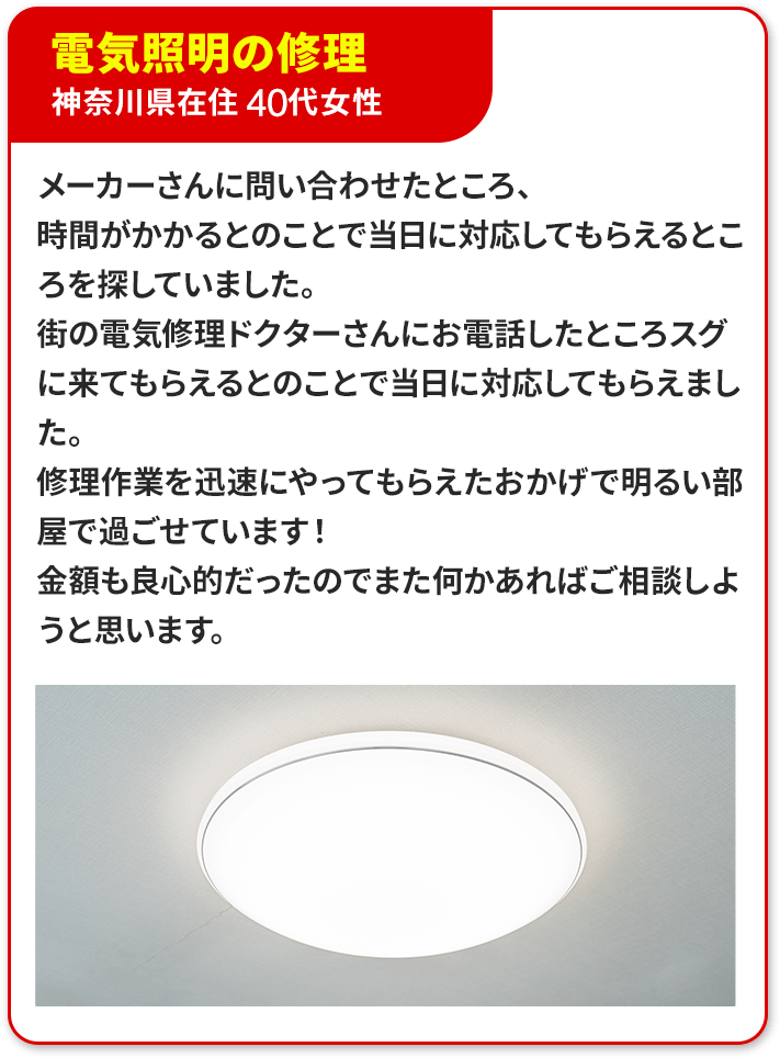 ④電気照明の修理、神奈川県在住　40代女性。メーカーさんに問い合わせたところ、時間がかかるとのことで当日に対応してもらえるところを探していました。待ちの電気修理ドクターさんにお電話したところすぐに来てもらえるとのことで当日に対応してもらえました。修理作業を迅速にやってもらえたおかげで明るい部屋で過ごせています！金額も良心的だったのでまた何かあればご相談しようと思います。
