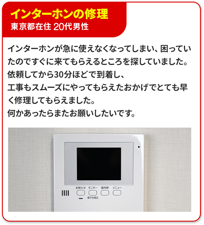 ③インターホンの交換、東京都在住　20代男性。インターホンが急に使えなくなってしまい、困っていたのですぐに来てもらえるところを探していました。依頼してから30分ほどで到着し、工事もスムーズにやってもらえたおかげでとても早く修理してもらえました。何かあったらまたお願いしたいです。